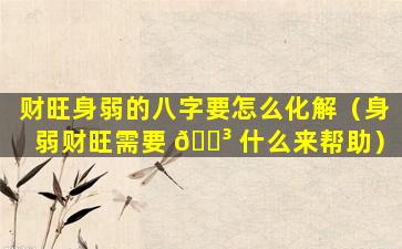 财旺身弱的八字要怎么化解（身弱财旺需要 🌳 什么来帮助）